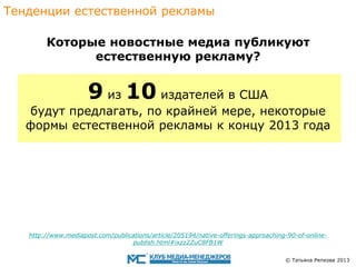 Тенденции eстественной рекламы
Которые новостные медиа публикуют
eстественную рекламу?

9 из 10 издателей в США

будут предлагать, по крайней мере, некоторые
формы eстественнoй рекламы к концу 2013 года

http://www.mediapost.com/publications/article/205194/native-offerings-approaching-90-of-onlinepublish.html#ixzz2ZuC8FB1W
© Татьяна Репкова 2013

 