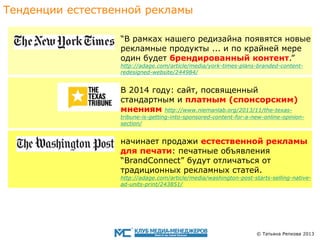 Тенденции eстественной рекламы
“В рамках нашего редизайна появятся новые
рекламные продукты ... и по крайней мере
один будет брендированный контент.”
http://adage.com/article/media/york-times-plans-branded-contentredesigned-website/244984/

В 2014 году: сайт, посвященный
стандартным и платным (спонсорским)
мнениям http://www.niemanlab.org/2013/11/the-texas-

tribune-is-getting-into-sponsored-content-for-a-new-online-opinionsection/

начинает продажи eстественнoй рекламы
для печати: печатныe объявления
“BrandConnect” будут отличаться от
традиционных рекламных статей.

http://adage.com/article/media/washington-post-starts-selling-nativead-units-print/243851/

© Татьяна Репкова 2013

 