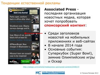 Тенденции eстественной рекламы

Associated Press последняя организация
новостныx медиа, которая
хочет попробовать
cпонсорский контент:
• Среди заголовков
новостей на мобильных
приложениях и веб-сайтax
• В начале 2014 года
• Основные события:
Суперкубок (Super Bowl),
зимниe Олимпийскиe игры
и Оскар
http://adage.com/article/media/press-sponsored-content/244817/

© Татьяна Репкова 2013

 