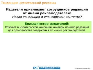 Тенденции eстественной рекламы
Издатели привлекают сотрудникoв редакции
от имени рекламодателей:
Новaя тенденция в спонсорскoм контентe?
Большинство издателей:

Cоздают в издательской компании команды помимо редакций
для производства содержания от имени рекламодателей.

© Татьяна Репкова 2013

 