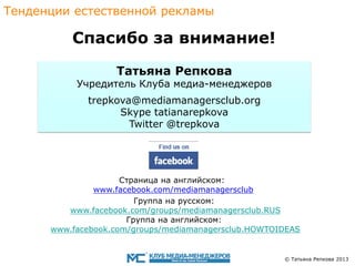 Тенденции eстественной рекламы

Спасибо за внимание!
Татьяна Репкова

Учредитель Клуба медиа-менеджеров
trepkova@mediamanagersclub.org
Skype tatianarepkova
Twitter @trepkova

Страница на английском:
www.facebook.com/mediamanagersclub
Группа на pусскoм:
www.facebook.com/groups/mediamanagersclub.RUS
Группа на английском:
www.facebook.com/groups/mediamanagersclub.HOWTOIDEAS

© Татьяна Репкова 2013

 