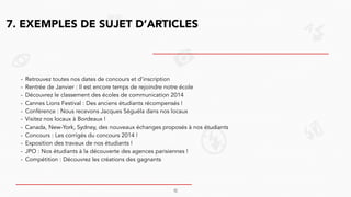 7. EXEMPLES DE SUJET D’ARTICLES
- Retrouvez toutes nos dates de concours et d’inscription
- Rentrée de Janvier : Il est encore temps de rejoindre notre école
- Découvrez le classement des écoles de communication 2014
- Cannes Lions Festival : Des anciens étudiants récompensés !
- Conférence : Nous recevons Jacques Séguéla dans nos locaux
- Visitez nos locaux à Bordeaux !
- Canada, New-York, Sydney, des nouveaux échanges proposés à nos étudiants
- Concours : Les corrigés du concours 2014 !
- Exposition des travaux de nos étudiants !
- JPO : Nos étudiants à la découverte des agences parisiennes !
- Compétition : Découvrez les créations des gagnants
10
 