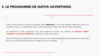 3. LE PROGRAMME DE NATIVE ADVERTISING
il était une pub offre aux écoles la possibilité d’être référencée via une fiche détaillée présentant l’école, ses
formations, locaux…et d’apparaître dans son feed d’actualité à travers son offre de native advertising
!
En souscrivant à notre programme, vous vous assurez de toucher une audience de plusieurs milliers
d’étudiants ou de futurs étudiants en période cruciale d’orientation.
!
Vous deviendrez alors partenaire de il était une pub, et vos articles et actualités seront diffusés dans notre news
feed, sur nos réseaux sociaux et dans un espace qui vous sera dédié.
6
 