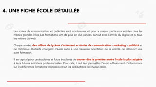 4. UNE FICHE ÉCOLE DÉTAILLÉE
Les écoles de communication et publicités sont nombreuses et pour la majeur partie concentrées dans les
mêmes grandes villes. Les formations sont de plus en plus variées, surtout avec l’arrivée du digital et de tous
les métiers du web.
!
Chaque année, des milliers de lycéens s’orientent en écoles de communication - marketing - publicité et
de nombreux étudiants changent d’école suite à une mauvaise orientation ou la volonté de découvrir une
autre formation.
!
Il est capital pour ces étudiants et futurs étudiants de trouver dès la première année l’école la plus adaptée
à leurs futures ambitions professionnelles. Pour cela, il faut leur permettre d’avoir suffisamment d’informations
sur les différentes formations proposées et sur les débouchées de chaque école.
7
 