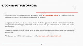 6. CONTRIBUTEUR OFFICIEL
Notre programme de native advertising fait de votre école un contributeur officiel de il était une pub. Vos
publications s’intègrent ainsi parfaitement au design de notre site.
!
!
Le logo de votre école, vos réseaux sociaux Facebook /Twitter apparaissent dans la colonne de droite afin de
vous permettre de développer votre communauté. Au même titre que nos rédacteurs, les articles sont signés
par votre école.
!
Un espace dédié à votre école permet à nos lecteurs de retrouver facilement l’ensemble de vos publications
sur notre site.
!
Afin d’assurer une visibilité maximale de votre article, nous le sponsorisons sur Facebook.
!
!
9
 