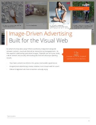 8
Image-Driven Advertising
Built for the Visual Web
So what’s the key take-away? When seamlessly integrated alongside
relevant content, visual ads help drive interaction and engagement. As
the experts in delivering sponsored images, TripleLift can turn your drab,
native content into visually stimulating ads that will drive eye-opening
results.
Your best content transforms into great, memorable experiences
Image-driven advertising creates a better, more visual web for users
Deliver integrated ads that consumers actually enjoy
#visualweb
15x
Increase in CTR for TripleLift
sponsored ads vs Banners
*TripleLift platform
 