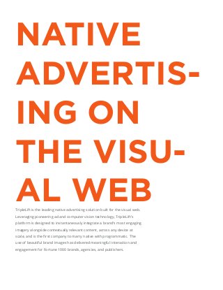 NATIVE
ADVERTIS-
ING ON
THE VISU-
AL WEBTripleLift is the leading native advertising solution built for the visual web.
Leveraging pioneering ad and computer vision technology, TripleLift’s
platform is designed to instantaneously integrate a brand’s most engaging
imagery alongside contextually relevant content, across any device at
use of beautiful brand images has delivered meaningful interaction and
engagement for Fortune 1000 brands, agencies, and publishers.
 