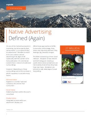 1
Native Advertising
It’s one of the hottest buzzwords in
marketing, but what exactly does
native mean? Is it a sponsorship?
An advertorial? Branded content?
At its core, native is about
advertising that aligns itself
stylistically with the content of its
host publication: it’s commercial
content that is native to its editorial
However, depending on those
surroundings and on the context in
which it appears, it can take many
forms:
Editorial Native
Appears in a similar style and
content to the articles that
surround it
Social Native
Advertising that is within the user’s
social feed
Display Native
Integrated content within an
advertiser’s display unit
in execution and strategy, they
share one important element: they
leverage big, beautiful images.
The Web is becoming a more visual
medium. Adoption of new devices
and technology are creating a
world where videos and photos are
more widely shared than they have
have ever been. Marketers are
primed to take advantage of visual
storytelling.
#nativeadvertising
27 MILLION
pieces of content shared daily*
*Nielsen, 6/13
 