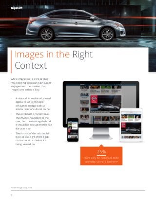 3
While images will be the driving
force behind increasing consumer
engagement, the context that
image lives within is key.
A site and its native ad should
appeal to a like-minded
consumer and possess a
similar level of cultural cache
The ad should provide value.
The image should entice the
user, but the message behind
it should be relevant to the site
the user is on
The format of the ad should
feel like it is part of the page,
no matter what device it is
being viewed on
#beautifulads
25%
more likely for native ads to be
viewed by users vs. banners*
*ShareThrough Study, 9/13
Images in the Right
Context
 