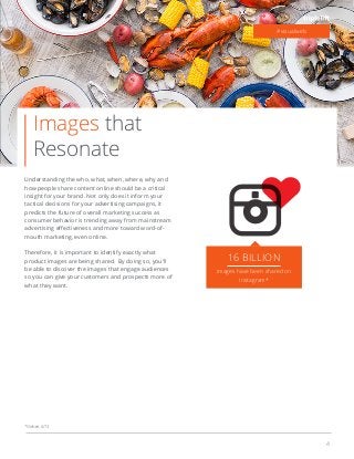 4
Images that
Resonate
Understanding the who, what, when, where, why and
how people share content online should be a critical
insight for your brand. Not only does it inform your
tactical decisions for your advertising campaigns, it
predicts the future of overall marketing success as
consumer behavior is trending away from mainstream
mouth marketing, even online.
Therefore, it is important to identify exactly what
product images are being shared. By doing so, you’ll
be able to discover the images that engage audiences
so you can give your customers and prospects more of
what they want.
#visualweb
16 BILLION
images have been shared on
Instagram*
*Nielsen, 6/13
 