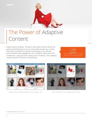 5
Forget responsive design. The key to winning the Internet will be how
while simultaneously engaging the user scrolling through news on his
smartphone – using the same, solitary piece of creative. That’s adaptive
content, and that’s the future of advertising.
#nativeadvertising
120%
more engagement for photo
posts vs. text-based posts*
*HubSpot Facebook Brand Study, 10/13
Stubborn banner unwilling to adapt to its surroundings. Yuck. Ahhh. That’s better. This ad plays nicely with others.
The Power of Adaptive
Content
 