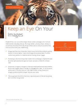 7
Keep an Eye On Your
Images
#nativeadvertising
2X
More likes for photo updates vs
text on Facebook
TripleLift has run successful image-driven native campaigns for Fortune
1000 brands including Nissan, The Gap, Kohler, among others. Below is
a summary of some of the key things we’ve seen to ensure you drive the
most success from your advertising.
Images are the most important factor (over text) when trying to garner
shares to social media. Users like images that are product in action
rather than product in isolation when sharing these images
If sharing is the most important metric for a campaign, TripleLift found
that the right product/image can mean around a 130% lift in share
rate
Showroom images or images in the real world performed much better
than stock images when it relates to engagement rates. In some cases
we’ve seen CTR rates that are 15% higher when using showroom
images, producing 6% stronger mouse-over rates
The image and the title is the most important part of the ad; long body
text can often be ignored
* Hubspot, Facebook Brand Study, 10/13
 