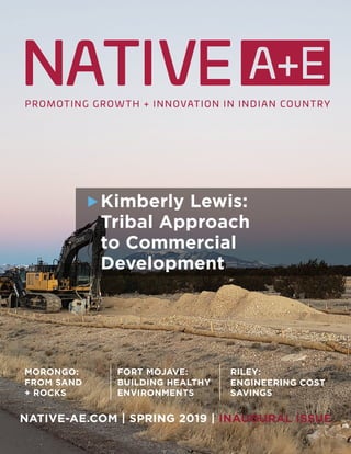 1
Spring 2019
NATIVE-AE.COM | SPRING 2019 | INAUGURAL ISSUE
FORT MOJAVE:
BUILDING HEALTHY
ENVIRONMENTS
RILEY:
ENGINEERING COST
SAVINGS
MORONGO:
FROM SAND
+ ROCKS
Kimberly Lewis:
Tribal Approach
to Commercial
Development
 