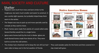Shelter
MAN, SOCIETY AND CULTURE
• Wigwams were built from trees and bark similar to the
longhouse, but were much smaller and easier to construct .It
was a pretty tight squeeze, but probably helped keep them
warm in the winter.
• The Teepee was easy to pack up and move specially used by
nomads as they used to move .
• Plank homes were made from planks of a wood called cedar.
Several families would live in a single home.
• Igloos were homes built by the Inuit in Alaska. Igloos are
small domed homes made from blocks of ice. They were
built to survive the cold winters.
• The chickee had a thatched roof to keep the rain off, but had
open sides to keep cool in the hot weather of Florida.
• They used wooden poles for the frame and then covered it in
clay mixed with grass.
 