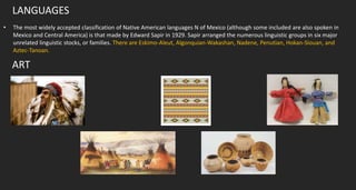 LANGUAGES
• The most widely accepted classification of Native American languages N of Mexico (although some included are also spoken in
Mexico and Central America) is that made by Edward Sapir in 1929. Sapir arranged the numerous linguistic groups in six major
unrelated linguistic stocks, or families. There are Eskimo-Aleut, Algonquian-Wakashan, Nadene, Penutian, Hokan-Siouan, and
Aztec-Tanoan.
ART
 