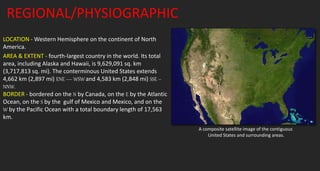 REGIONAL/PHYSIOGRAPHIC
LOCATION - Western Hemisphere on the continent of North
America.
AREA & EXTENT - fourth-largest country in the world. Its total
area, including Alaska and Hawaii, is 9,629,091 sq. km
(3,717,813 sq. mi). The conterminous United States extends
4,662 km (2,897 mi) ENE — WSW and 4,583 km (2,848 mi) SSE –
NNW.
BORDER - bordered on the N by Canada, on the E by the Atlantic
Ocean, on the S by the gulf of Mexico and Mexico, and on the
W by the Pacific Ocean with a total boundary length of 17,563
km.
A composite satellite image of the contiguous
United States and surrounding areas.
 