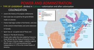 POWER AND ADMINSTRATION
• TYPE OF LEADERSHIP- divided in 2 phases –colonization and after colonization
• covers the history of European settlements
• East coast was occupied by the great Britain
made 13 colonies
• France had large number of territories and area
in the central United States and some extension
in Canada.
• Spain has an occupied area of Texas and
Mexico in The North America.
• Purple color codes the area ceded by France to
Great Britain by the Treaty of Utrecht in 1713.
• The Thirteen Colonies began a rebellion against
British rule in 1775 and proclaimed their
independence in 1776 as the United States of
America.
COLONIZATION
 