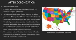 AFTER COLONIZATION
• They made 2-party system.
• It featured two national parties competing for control of the
presidency, Congress, and the states.
• The government of the United States of America is the federal
government of the republic of 50 states that constitute the United
States, as well as one capital district, and several other territories.
• The federal government is composed of three distinct branches:
legislative, executive and judicial, whose powers are vested by the
U.S. Constitution in the Congress, the President, and the federal
courts, including the Supreme Court, respectively.
• The powers and duties of these branches are further defined by
acts of Congress, including the creation of executive departments
and courts inferior to the Supreme Court.
Showing states of United States of America
 