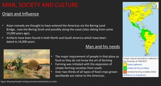 MAN, SOCIETY AND CULTURE
Origin and Influence
• Asian nomads are thought to have entered the Americas via the Bering Land
Bridge , now the Bering Strait and possibly along the coast (sites dating from some
13,000 years ago).
• Artifacts have been found in both North and South America which have been
dated to 14,000 years.
Man and his needs
• The major requirement of people in that place as
food as they do not know the art of farming.
• Farming was initiated with the expansion of
simple farming societies from south.
• Over two-thirds of all types of food crops grown
worldwide are native to the Americas..
Figure Showing People hunting animals presented by an artist
 