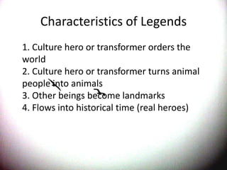 Characteristics of Legends	1. Culture hero or transformer orders the world 2. Culture hero or transformer turns animal people into animals 3. Other beings become landmarks 4. Flows into historical time (real heroes)