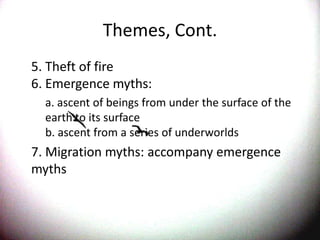 Themes, Cont.	5. Theft of fire 6. Emergence myths: 	a. ascent of beings from under the surface of the earth to its surface b. ascent from a series of underworlds	7. Migration myths: accompany emergence myths