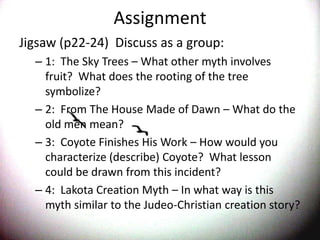 AssignmentJigsaw (p22-24)  Discuss as a group:1:  The Sky Trees – What other myth involves fruit?  What does the rooting of the tree symbolize?2:  From The House Made of Dawn – What do the old men mean?3:  Coyote Finishes His Work – How would you characterize (describe) Coyote?  What lesson could be drawn from this incident?4:  Lakota Creation Myth – In what way is this myth similar to the Judeo-Christian creation story?  