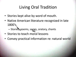 Living Oral TraditionStories kept alive by word of mouth.Native American literature recognized in late 1800’s.Stories, poems, songs, oratory, chantsStories to teach moral lessonsConvey practical information re: natural world