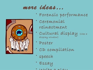 more ideas… Forensic performance Ceremonial reinactment Cultural display  (like a display window) Poster CD compilation speech Essay Write a play 