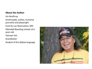 About the Author
Jim Northrup
Anishinaabe, author, humorist
journalist and playwright
Fond Du Lac Reservation, MN
Attended Boarding schools at 6
years old
Vietnam Vet
Grandfather
Student of the Ojibwe language
 