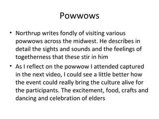 Powwows
• Northrup writes fondly of visiting various
  powwows across the midwest. He describes in
  detail the sights and sounds and the feelings of
  togetherness that these stir in him
• As I reflect on the powwow I attended captured
  in the next video, I could see a little better how
  the event could really bring the culture alive for
  the participants. The excitement, food, crafts and
  dancing and celebration of elders
 