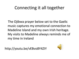 Connecting it all together

 The Ojibwa prayer below set to the Gaelic
 music captures my emotional connection to
 Madeline Island and my own Irish heritage.
 My visits to Madeline always reminds me of
 my time in Ireland

http://youtu.be/vEBvo8Y4ZIY
 