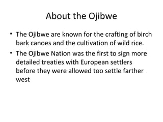 About the Ojibwe
• The Ojibwe are known for the crafting of birch
  bark canoes and the cultivation of wild rice.
• The Ojibwe Nation was the first to sign more
  detailed treaties with European settlers
  before they were allowed too settle farther
  west
 