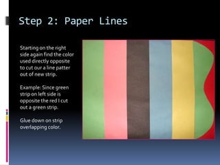 Step 2: Paper Lines
Starting on the right
side again find the color
used directly opposite
to cut our a line patter
out of new strip.
Example: Since green
strip on left side is
opposite the red I cut
out a green strip.

Glue down on strip
overlapping color.

 