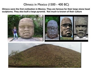Olmecs in Mexico (1500 - 400 BC)
Olmecs were the first civilization in Mexico. They are famous for their large stone head
sculptures. They also built a large pyramid. Not much is known of their culture
 
