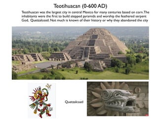 Teotihuacan (0-600 AD)
Teotihuacan was the largest city in central Mexico for many centuries based on corn.The
inhabitants were the first to build stepped pyramids and worship the feathered serpent
God, Quetzalcoatl. Not much is known of their history or why they abandoned the city
Quetzalcoatl
 