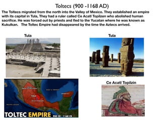 Toltecs (900 -1168 AD)
The Toltecs migrated from the north into the Valley of Mexico. They established an empire
with its capital in Tula, They had a ruler called Ce Acatl Topilzen who abolished human
sacrifice. He was forced out by priests and fled to the Yucatan where he was known as
Kukulkan. The Toltec Empire had disappeared by the time the Aztecs arrived.
Tula Tula
Ce Acatl Topilzin
 