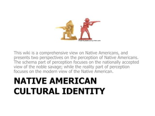 This wiki is a comprehensive view on Native Americans, and
presents two perspectives on the perception of Native Americans.
The schema part of perception focuses on the nationally accepted
view of the noble savage; while the reality part of perception
focuses on the modern view of the Native American.

NATIVE AMERICAN
CULTURAL IDENTITY
 