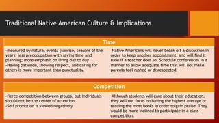 Traditional Native American Culture & Implications
Time
-measured by natural events (sunrise, seasons of the
year); less preoccupation with saving time and
planning; more emphasis on living day to day
-Having patience, showing respect, and caring for
others is more important than punctuality.
Native Americans will never break off a discussion in
order to keep another appointment, and will find it
rude if a teacher does so. Schedule conferences in a
manner to allow adequate time that will not make
parents feel rushed or disrespected.
Competition
-fierce competition between groups, but individuals
should not be the center of attention
-Self promotion is viewed negatively.
Although students will care about their education,
they will not focus on having the highest average or
reading the most books in order to gain praise. They
would be more inclined to participate in a class
competition.
 