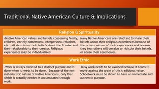 Traditional Native American Culture & Implications
Religion & Spirituality
-Native American values and beliefs concerning family,
children, earthly possessions, interpersonal relations,
etc., all stem from their beliefs about the Creator and
their relationship to their creator. Religious
experiences may be individualized.
Many Native Americans are reluctant to share their
beliefs about their religious experiences because of
the private nature of their experiences and because
they fear others will devalue or ridicule their beliefs,
or abuse their ceremonies.
Work Ethic
-Work is always directed to a distinct purpose and is
done when it needs to be done. Because of the non-
materialistic nature of Native Americans, only that
which is actually needed is accumulated through
work.
Busy work needs to be avoided because it tends to
move against the grain of this traditional value.
Schoolwork must be shown to have an immediate and
authentic purpose.
 