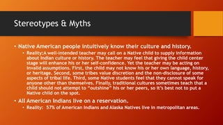 Stereotypes & Myths
• Native American people intuitively know their culture and history.
• Reality:A well-intended teacher may call on a Native child to supply information
about Indian culture or history. The teacher may feel that giving the child center
stage will enhance his or her self-confidence. Yet the teacher may be acting on
invalid assumptions. First, the child may not know his or her own language, history,
or heritage. Second, some tribes value discretion and the non-disclosure of some
aspects of tribal life. Third, some Native students feel that they cannot speak for
anyone other than themselves. Finally, traditional cultures sometimes teach that a
child should not attempt to “outshine” his or her peers, so it’s best not to put a
Native child on the spot.
• All American Indians live on a reservation.
• Reality: 57% of American Indians and Alaska Natives live in metropolitan areas.
 