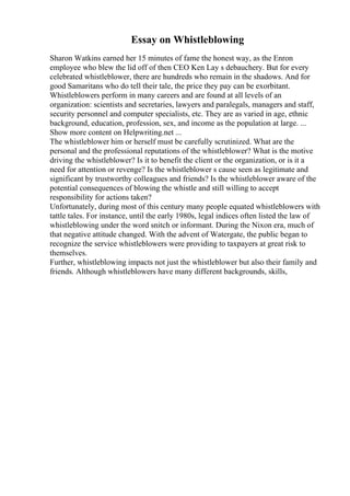 Essay on Whistleblowing
Sharon Watkins earned her 15 minutes of fame the honest way, as the Enron
employee who blew the lid off of then CEO Ken Lay s debauchery. But for every
celebrated whistleblower, there are hundreds who remain in the shadows. And for
good Samaritans who do tell their tale, the price they pay can be exorbitant.
Whistleblowers perform in many careers and are found at all levels of an
organization: scientists and secretaries, lawyers and paralegals, managers and staff,
security personnel and computer specialists, etc. They are as varied in age, ethnic
background, education, profession, sex, and income as the population at large. ...
Show more content on Helpwriting.net ...
The whistleblower him or herself must be carefully scrutinized. What are the
personal and the professional reputations of the whistleblower? What is the motive
driving the whistleblower? Is it to benefit the client or the organization, or is it a
need for attention or revenge? Is the whistleblower s cause seen as legitimate and
significant by trustworthy colleagues and friends? Is the whistleblower aware of the
potential consequences of blowing the whistle and still willing to accept
responsibility for actions taken?
Unfortunately, during most of this century many people equated whistleblowers with
tattle tales. For instance, until the early 1980s, legal indices often listed the law of
whistleblowing under the word snitch or informant. During the Nixon era, much of
that negative attitude changed. With the advent of Watergate, the public began to
recognize the service whistleblowers were providing to taxpayers at great risk to
themselves.
Further, whistleblowing impacts not just the whistleblower but also their family and
friends. Although whistleblowers have many different backgrounds, skills,
 