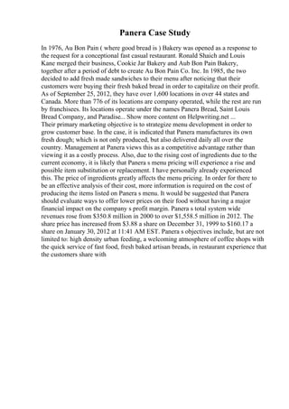 Panera Case Study
In 1976, Au Bon Pain ( where good bread is ) Bakery was opened as a response to
the request for a conceptional fast casual restaurant. Ronald Shaich and Louis
Kane merged their business, Cookie Jar Bakery and Aub Bon Pain Bakery,
together after a period of debt to create Au Bon Pain Co. Inc. In 1985, the two
decided to add fresh made sandwiches to their menu after noticing that their
customers were buying their fresh baked bread in order to capitalize on their profit.
As of September 25, 2012, they have over 1,600 locations in over 44 states and
Canada. More than 776 of its locations are company operated, while the rest are run
by franchisees. Its locations operate under the names Panera Bread, Saint Louis
Bread Company, and Paradise... Show more content on Helpwriting.net ...
Their primary marketing objective is to strategize menu development in order to
grow customer base. In the case, it is indicated that Panera manufactures its own
fresh dough; which is not only produced, but also delivered daily all over the
country. Management at Panera views this as a competitive advantage rather than
viewing it as a costly process. Also, due to the rising cost of ingredients due to the
current economy, it is likely that Panera s menu pricing will experience a rise and
possible item substitution or replacement. I have personally already experienced
this. The price of ingredients greatly affects the menu pricing. In order for there to
be an effective analysis of their cost, more information is required on the cost of
producing the items listed on Panera s menu. It would be suggested that Panera
should evaluate ways to offer lower prices on their food without having a major
financial impact on the company s profit margin. Panera s total system wide
revenues rose from $350.8 million in 2000 to over $1,558.5 million in 2012. The
share price has increased from $3.88 a share on December 31, 1999 to $160.17 a
share on January 30, 2012 at 11:41 AM EST. Panera s objectives include, but are not
limited to: high density urban feeding, a welcoming atmosphere of coffee shops with
the quick service of fast food, fresh baked artisan breads, in restaurant experience that
the customers share with
 
