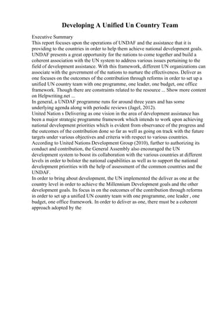 Developing A Unified Un Country Team
Executive Summary
This report focuses upon the operations of UNDAF and the assistance that it is
providing to the countries in order to help them achieve national development goals.
UNDAF presents a great opportunity for the nations to come together and build a
coherent association with the UN system to address various issues pertaining to the
field of development assistance. With this framework, different UN organizations can
associate with the government of the nations to nurture the effectiveness. Deliver as
one focuses on the outcomes of the contribution through reforms in order to set up a
unified UN country team with one programme, one leader, one budget, one office
framework. Though there are constraints related to the resource ... Show more content
on Helpwriting.net ...
In general, a UNDAF programme runs for around three years and has some
underlying agenda along with periodic reviews (Jagel, 2012).
United Nation s Delivering as one vision in the area of development assistance has
been a major strategic programme framework which intends to work upon achieving
national development priorities which is evident from observance of the progress and
the outcomes of the contribution done so far as well as going on track with the future
targets under various objectives and criteria with respect to various countries.
According to United Nations Development Group (2010), further to authorizing its
conduct and contribution, the General Assembly also encouraged the UN
development system to boost its collaboration with the various countries at different
levels in order to bolster the national capabilities as well as to support the national
development priorities with the help of assessment of the common countries and the
UNDAF.
In order to bring about development, the UN implemented the deliver as one at the
country level in order to achieve the Millennium Development goals and the other
development goals. Its focus in on the outcomes of the contribution through reforms
in order to set up a unified UN country team with one programme, one leader , one
budget, one office framework. In order to deliver as one, there must be a coherent
approach adopted by the
 