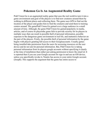 Pokemon Go Is An Augmented Reality Game
PokГ©mon Go is an augmented reality game that uses the real world to turn it into a
game environment and goal of the players is to find new creatures around them by
walking to different places and collecting them. The game uses GPS to find out the
location of the player and guides him to find the creatures and send them to training
centers around. The gamePokГ©mon Go gained over a large audience in a small
amount of time. Although, the game PokГ©mon Go gained popularity in media,
articles, and of course its playersthe game fails to provide security for its players in
multiple ways that can result in possible theft of personal information, possible
exposure to the dangerous game environment in real life, and inattentive behavior on
the part of the players. Firstly, the possible theft of personal information by the game
begins with players granting full access to their Googleaccounts. Usually games
being installed take permission from the users for accessing resources on the user
device and do not ask for personal information. But, PokГ©mon Go is taking
personal information from its players google accounts without specifying it clearly
at the time of installation than rather just asking permission to know the email id. It
is reported that if you use your Google account for sign in and use an iOS device,
unless you specifically revoke it, Niantic has access to your entire Google account.
(Joseph). This supports the argument that the game has entire access to
 