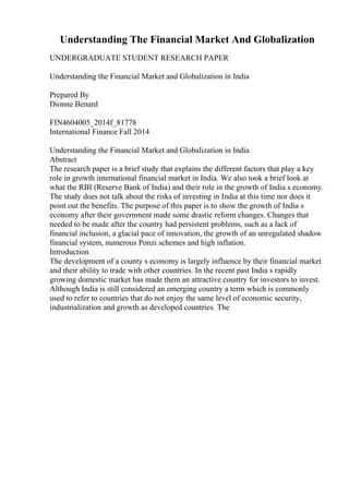 Understanding The Financial Market And Globalization
UNDERGRADUATE STUDENT RESEARCH PAPER
Understanding the Financial Market and Globalization in India
Prepared By
Dionne Benard
FIN4604005_2014f_81778
International Finance Fall 2014
Understanding the Financial Market and Globalization in India
Abstract
The research paper is a brief study that explains the different factors that play a key
role in growth international financial market in India. We also took a brief look at
what the RBI (Reserve Bank of India) and their role in the growth of India s economy.
The study does not talk about the risks of investing in India at this time nor does it
point out the benefits. The purpose of this paper is to show the growth of India s
economy after their government made some drastic reform changes. Changes that
needed to be made after the country had persistent problems, such as a lack of
financial inclusion, a glacial pace of innovation, the growth of an unregulated shadow
financial system, numerous Ponzi schemes and high inflation.
Introduction
The development of a county s economy is largely influence by their financial market
and their ability to trade with other countries. In the recent past India s rapidly
growing domestic market has made them an attractive country for investors to invest.
Although India is still considered an emerging country a term which is commonly
used to refer to countries that do not enjoy the same level of economic security,
industrialization and growth as developed countries. The
 