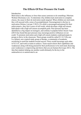 The Effects Of Peer Pressure On Youth
Introduction
Motivation is the influence or force that causes someone to do something ( Merriam
Webster Dictionary n.d.). To determine why children lack motivation to complete
classes, the cause to their de motivation needs targeted. When children are motivated,
they will succeed with a sense of accomplishment. Encouragement is the key to
motivation (Nelsen, Lott par 2 2015). If a child is encouraged and praised for their
achievement s, they feel a sense of self worth, which develops a high self esteem.
Individuals with a high self esteem accomplish goals. Peer pressure has been
identified as a big impact on teenagers, and contrary to popular belief, Secure Teen
(2013) has found that peer pressure may encourage positive influences on our
youth. To promote motivation and a high self esteem students could participate in
groups to thrive in the classroom. These groups would be called N I A F (No one
is a failure), not a typical study group or therapy, a community of academic
socializing to motivate students toward success. Peers would encourage each other
in N I A F, and work as teams to achieve. Teens need to know their capabilities and
weaknesses along with being praised for their proficiencies to be motivated. Knowing
your weaknesses is empowering and shows that you are human (Scivicque 2011). The
idea that students helping one another could ultimately be the key to the
underachiever or unmotivated is an
 