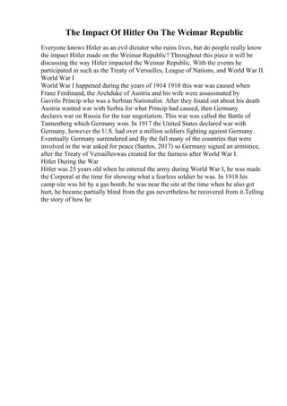 The Impact Of Hitler On The Weimar Republic
Everyone knows Hitler as an evil dictator who ruins lives, but do people really know
the impact Hitler made on the Weimar Republic? Throughout this piece it will be
discussing the way Hitler impacted the Weimar Republic. With the events he
participated in such as the Treaty of Versailles, League of Nations, and World War II.
World War I
World War I happened during the years of 1914 1918 this war was caused when
Franz Ferdinand, the Archduke of Austria and his wife were assassinated by
Gavrilo Princip who was a Serbian Nationalist. After they found out about his death
Austria wanted war with Serbia for what Princip had caused, then Germany
declares war on Russia for the tsar negotiation. This war was called the Battle of
Tannenberg which Germany won. In 1917 the United States declared war with
Germany, however the U.S. had over a million soldiers fighting against Germany.
Eventually Germany surrendered and By the fall many of the countries that were
involved in the war asked for peace (Santos, 2017) so Germany signed an armistice,
after the Treaty of Versailleswas created for the fairness after World War I.
Hitler During the War
Hitler was 25 years old when he entered the army during World War I, he was made
the Corporal at the time for showing what a fearless soldier he was. In 1918 his
camp site was hit by a gas bomb, he was near the site at the time when he also got
hurt, he became partially blind from the gas nevertheless he recovered from it.Telling
the story of how he
 