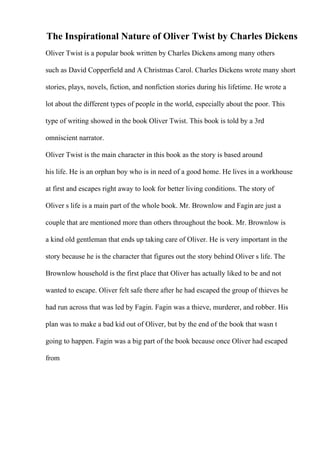 The Inspirational Nature of Oliver Twist by Charles Dickens
Oliver Twist is a popular book written by Charles Dickens among many others
such as David Copperfield and A Christmas Carol. Charles Dickens wrote many short
stories, plays, novels, fiction, and nonfiction stories during his lifetime. He wrote a
lot about the different types of people in the world, especially about the poor. This
type of writing showed in the book Oliver Twist. This book is told by a 3rd
omniscient narrator.
Oliver Twist is the main character in this book as the story is based around
his life. He is an orphan boy who is in need of a good home. He lives in a workhouse
at first and escapes right away to look for better living conditions. The story of
Oliver s life is a main part of the whole book. Mr. Brownlow and Fagin are just a
couple that are mentioned more than others throughout the book. Mr. Brownlow is
a kind old gentleman that ends up taking care of Oliver. He is very important in the
story because he is the character that figures out the story behind Oliver s life. The
Brownlow household is the first place that Oliver has actually liked to be and not
wanted to escape. Oliver felt safe there after he had escaped the group of thieves he
had run across that was led by Fagin. Fagin was a thieve, murderer, and robber. His
plan was to make a bad kid out of Oliver, but by the end of the book that wasn t
going to happen. Fagin was a big part of the book because once Oliver had escaped
from
 