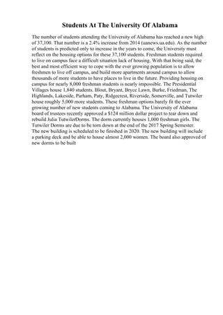 Students At The University Of Alabama
The number of students attending the University of Alabama has reached a new high
of 37,100. That number is a 2.4% increase from 2014 (uanews.ua.edu). As the number
of students is predicted only to increase in the years to come, the University must
reflect on the housing options for these 37,100 students. Freshman students required
to live on campus face a difficult situation lack of housing. With that being said, the
best and most efficient way to cope with the ever growing population is to allow
freshmen to live off campus, and build more apartments around campus to allow
thousands of more students to have places to live in the future. Providing housing on
campus for nearly 8,000 freshman students is nearly impossible. The Presidential
Villages house 1,840 students. Blout, Bryant, Bryce Lawn, Burke, Friedman, The
Highlands, Lakeside, Parham, Paty, Ridgecrest, Riverside, Somerville, and Tutwiler
house roughly 5,000 more students. These freshman options barely fit the ever
growing number of new students coming to Alabama. The University of Alabama
board of trustees recently approved a $124 million dollar project to tear down and
rebuild Julia TutwilerDorms. The dorm currently houses 1,000 freshman girls. The
Tutwiler Dorms are due to be torn down at the end of the 2017 Spring Semester.
The new building is scheduled to be finished in 2020. The new building will include
a parking deck and be able to house almost 2,000 women. The board also approved of
new dorms to be built
 
