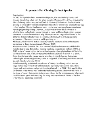 Arguments For Cloning Extinct Species
Introduction:
In 2003 the Pyrenean Ibex, an extinct subspecies, was successfully cloned and
brought back to life albeit only for a few minutes (Zimmer, 2015.) Thus bringing the
idea of cloning extinct species itself to life. Newton (2015) shows that in animals
cloning is achieved by transplanting the nucleus of one animal into an enucleated egg
cell of another. Cloning has become more precise and increasingly common in our
rapidly progressing society (Newton, 2015) however from this a debate as to
whether these technologies should be used to clone and bring back extinct animals
has arisen. A central reason as to why this causes such a large debate is due to the
apparent defiance of nature that is occurring (Zimmer, 2015.) There are many
arguments ... Show more content on Helpwriting.net ...
Michael Archer believes that as a society we have a duty to animals that became
extinct due to direct human impacts (Zimmer 2013.)
When the extinct Pyrenean Ibex was successfully cloned the newborn kid died in
minutes due to lung deformities causing breathing issues (Gray Dobson 2009.) A
2013 study of cloned piglets led to the findings that of the piglets born 48 % died in
their first month and 29.5% of them exhibited malfunctions (Schmidt et al 2015.)
From this the issue of a cloned animal s welfare is raised showing that unless
technologies advance significantly there is a high risk of suffering and death for such
animals (Sherkow Greely 2013.)
Another ethically problematic area is that of money, by cloning extinct species
large profits may be made off of the animals, especially well known ones, from
things such as donations and private funding (Cottrell et al 2014.) This would allow
the animals to be treated well and for further cloning efforts. However this leads to
the issue of money being spent in the wrong places for the wrong reasons, where as it
could be better spent on conserving the many species at current risk of extinction
(Four reasons against de extinction
 